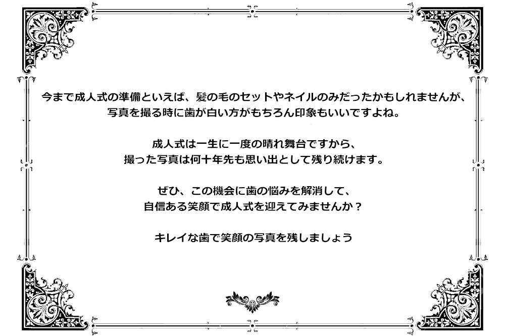 今まで成人式の準備といえば、髪の毛のセットやネイルのみだったかもしれませんが、写真を撮る時に歯が白い方がもちろん印象もいいですよね。成人式は一生に一度の晴れ舞台ですから、撮った写真は何十年先も思い出として残り続けます。ぜひ、この機会に歯の悩みを解消して、自信ある笑顔で成人式を迎えてみませんか？キレイな歯で笑顔の写真を残しましょう