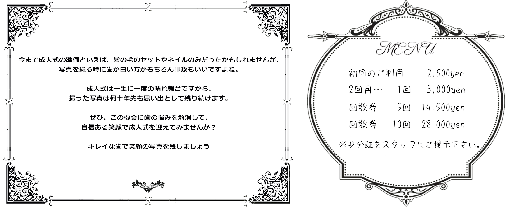 今まで成人式の準備といえば、髪の毛のセットやネイルのみだったかもしれませんが、写真を撮る時に歯が白い方がもちろん印象もいいですよね。成人式は一生に一度の晴れ舞台ですから、撮った写真は何十年先も思い出として残り続けます。ぜひ、この機会に歯の悩みを解消して、自信ある笑顔で成人式を迎えてみませんか？キレイな歯で笑顔の写真を残しましょう