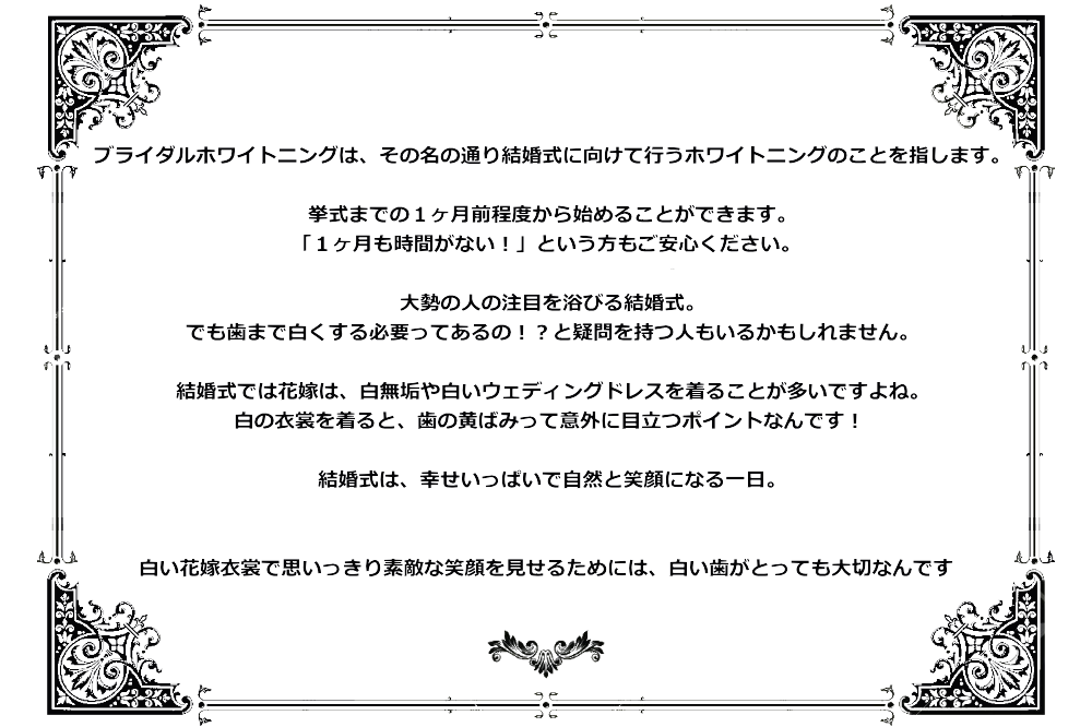 ブライダルホワイトニングは、その名の通り結婚式に向けて行うホワイトニングのことを指します。挙式までの１ヶ月前程度から始めることができます。「１ヶ月も時間がない！」という方もご安心ください。大勢の人の注目を浴びる結婚式。でも歯まで白くする必要ってあるの！？と疑問を持つ人もいるかもしれません。結婚式では花嫁は、白無垢や白いウェディングドレスを着ることが多いですよね。白の衣裳を着ると、歯の黄ばみって意外に目立つポイントなんです！結婚式は、幸せいっぱいで自然と笑顔になる一日。白い花嫁衣裳で思いっきり素敵な笑顔を見せるためには、白い歯がとっても大切なんです