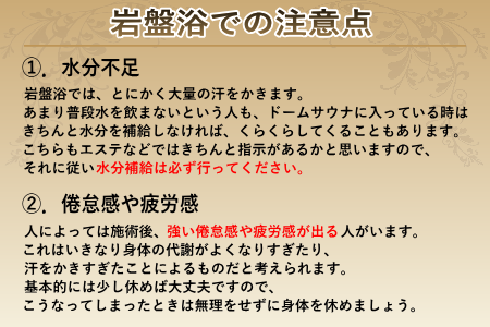 岩盤浴での注意点です。①水分不足：岩盤浴ではとにかく大量の汗をかきます。あまり普段水を飲まないという人もきちんと指示を守り、水分補給を行ってください。②倦怠感や疲労感：人によっては倦怠感や疲労感が出るかと思います。これはいきなり身体の代謝がよくなりすぎたり、汗をかきすぎたりしたことによるものだと考えられます。こうなってしまったときは無理をせず身体を休めましょう。