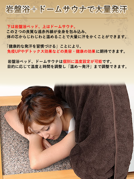 下は岩盤浴、上はドームサウナ。この２つの良質な遠赤外線が全身を包み込み、体の芯からじわじわと温めることで大量に汗をかくことが出来ます。「健康的な発汗を習慣づける」ことにより、免疫力の向上やデトックス効果などの美容・健康の効果に期待できます。