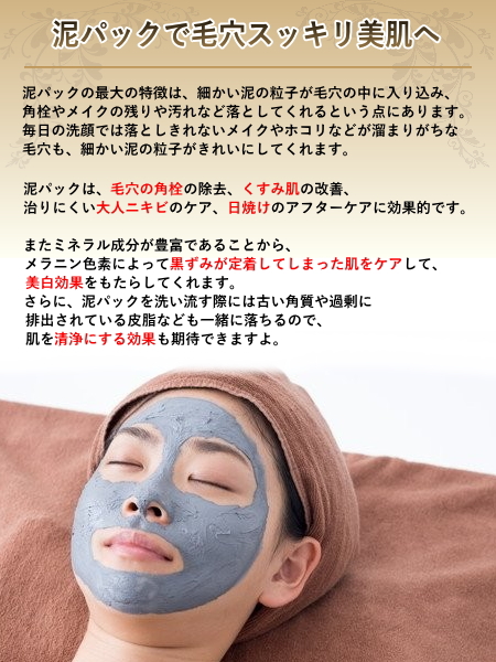 泥パックは、毛穴の角栓の除去、くすみ肌の改善、治りにくい大人ニキビのケア、日焼けのアフターケアに効果的です。また、ミネラル成分が豊富であることから、メラニン色素によって黒ずみが定着してしまったお肌をケアして、美白効果をもたらしてくれます。