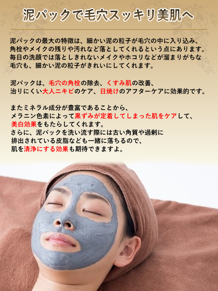 泥パックは、毛穴の角栓の除去、くすみ肌の改善、治りにくい大人ニキビのケア、日焼けのアフターケアに効果的です。また、ミネラル成分が豊富であることから、メラニン色素によって黒ずみが定着してしまったお肌をケアして、美白効果をもたらしてくれます。