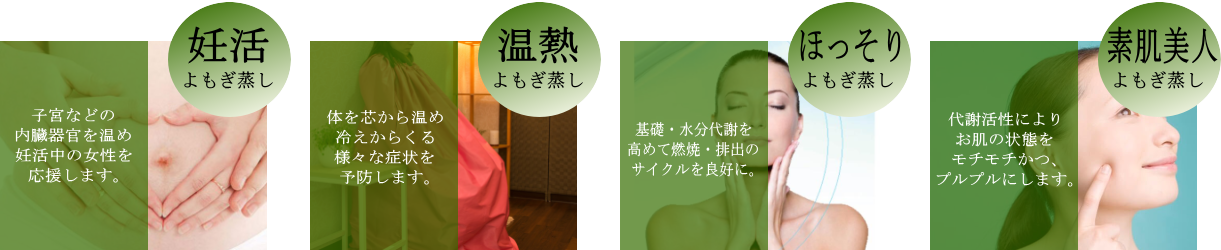 ルキノスではさらに４種類のよもぎ蒸しをご用意いたしました！妊活：子宮などの内臓器官を温め、妊活中の女性を応援します。温熱：体を芯から温め、冷えからくる様々な症状を予防します。ほっそり：基礎・水分代謝を高めて燃焼・排出のサイクルを良好にします。素肌美人：代謝活性により、お肌の状態をもちもち、プルプルにします。