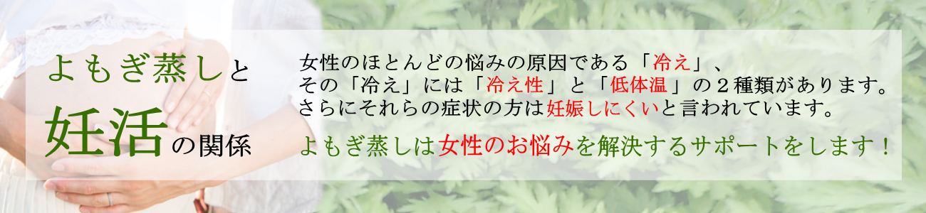 よもぎ蒸しと妊活の関係。女性のほとんどの悩みの原因である「冷え」その「冷え」には「冷え性」と「低体温」の２種類があります。さらにそれらの症状の方は妊娠しにくいと言われています。よもぎ蒸しはそんな女性のお悩みを解決する「妊活」のサポートをします！